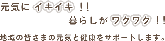 元気にイキイキ！！暮らしがワクワク！！ 地域の皆さまの元気と健康をサポートします。