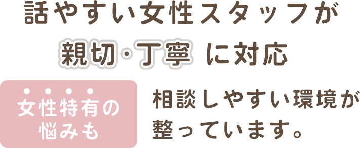 話やすい女性スタッフが親切・丁寧に対応 女性特有の悩みも相談しやすい環境が整っています。